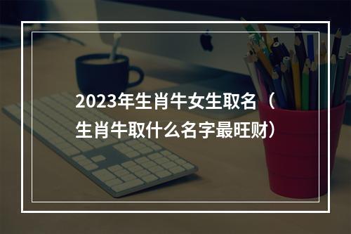 2023年生肖牛女生取名（生肖牛取什么名字最旺财）