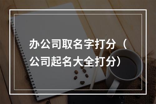 办公司取名字打分（公司起名大全打分）
