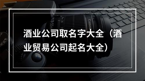 酒业公司取名字大全（酒业贸易公司起名大全）