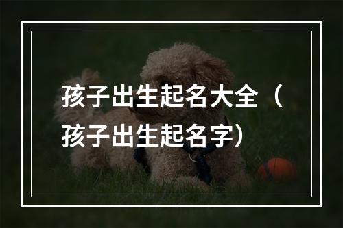孩子出生起名大全（孩子出生起名字）