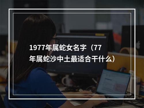 1977年属蛇女名字（77年属蛇沙中土最适合干什么）