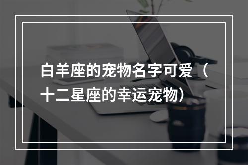 白羊座的宠物名字可爱（十二星座的幸运宠物）