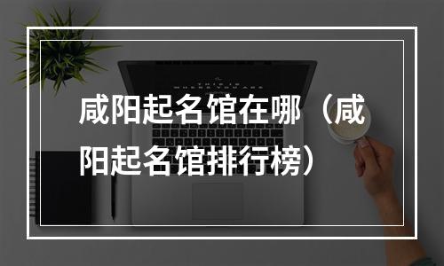 咸阳起名馆在哪（咸阳起名馆排行榜）