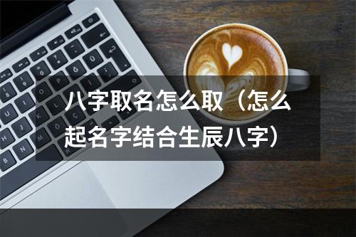 八字取名怎么取（怎么起名字结合生辰八字）