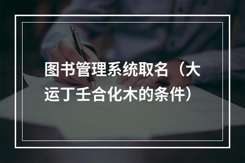 图书管理系统取名（大运丁壬合化木的条件）