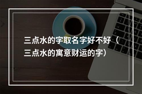 三点水的字取名字好不好（三点水的寓意财运的字）