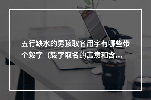 五行缺水的男孩取名用字有哪些带个毅字（毅字取名的寓意和含义）