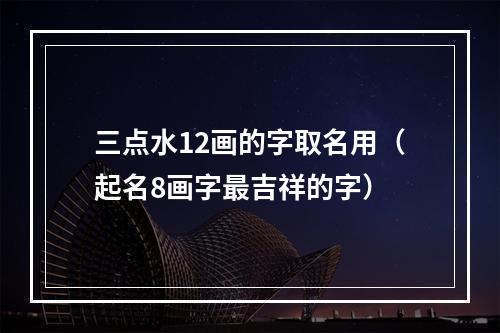 三点水12画的字取名用（起名8画字最吉祥的字）