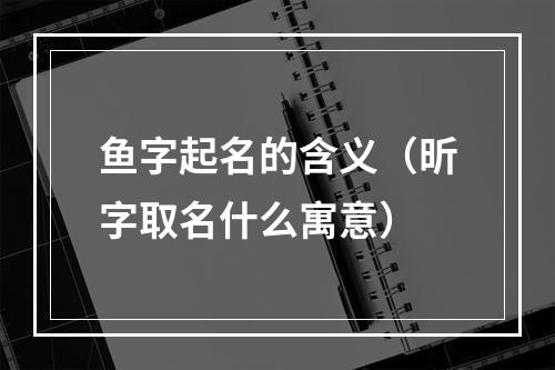鱼字起名的含义（昕字取名什么寓意）