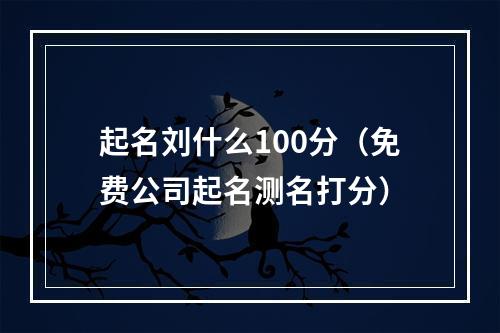 起名刘什么100分（免费公司起名测名打分）
