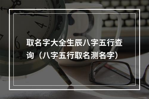 取名字大全生辰八字五行查询（八字五行取名测名字）