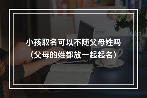 小孩取名可以不随父母姓吗（父母的姓都放一起起名）