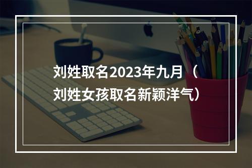 刘姓取名2023年九月（刘姓女孩取名新颖洋气）