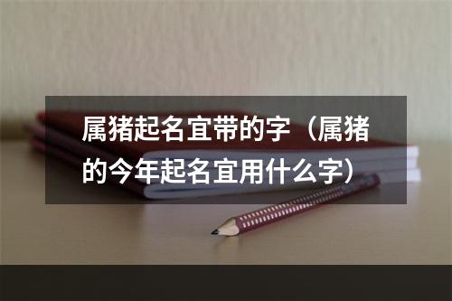 属猪起名宜带的字（属猪的今年起名宜用什么字）