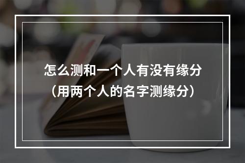 怎么测和一个人有没有缘分（用两个人的名字测缘分）