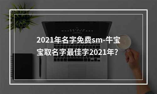 2021年名字免费sm-牛宝宝取名字最佳字2021年？