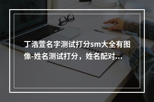 丁浩萱名字测试打分sm大全有图像-姓名测试打分，姓名配对sm，根据生辰八字起名字？