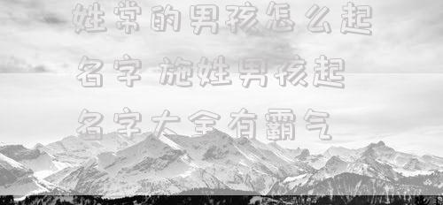 姓常的男孩怎么起名字 施姓男孩起名字大全有霸气